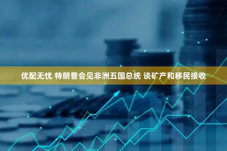 优配无忧 特朗普会见非洲五国总统 谈矿产和移民接收