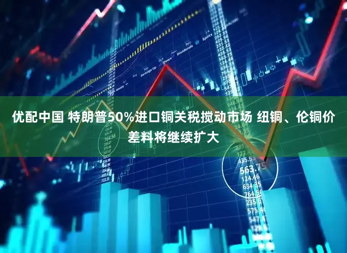 优配中国 特朗普50%进口铜关税搅动市场 纽铜、伦铜价差料将继续扩大