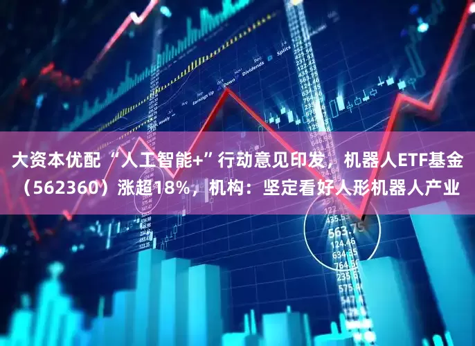 大资本优配 “人工智能+”行动意见印发，机器人ETF基金（562360）涨超18%，机构：坚定看好人形机器人产业